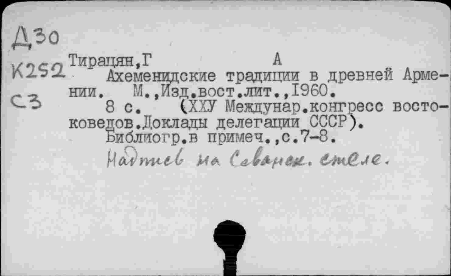 ﻿и9<-оТирацян,Г	А	о
Ахеменидские традиции в древней Арме г - нии.	М.,Изд.вост.лит.»I960.
8 с. (ХХУ Междунар.конгресс восто коведов.Доклады делегации СССР).
Библиогр.в примеч., с.7-8.